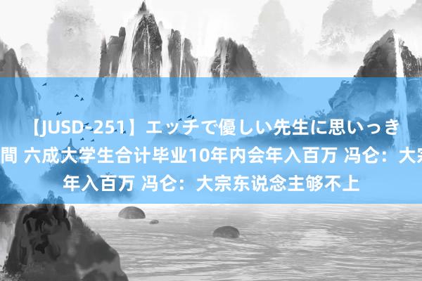 【JUSD-251】エッチで優しい先生に思いっきり甘えまくり4時間 六成大学生合计毕业10年内会年入百万 冯仑：大宗东说念主够不上