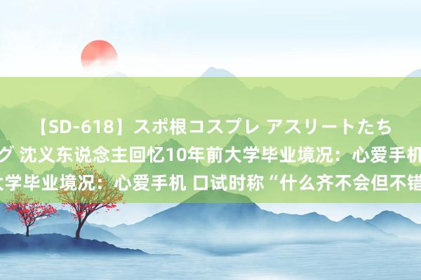 【SD-618】スポ根コスプレ アスリートたちの濡れ濡れトレーニング 沈义东说念主回忆10年前大学毕业境况：心爱手机 口试时称“什么齐不会但不错学”