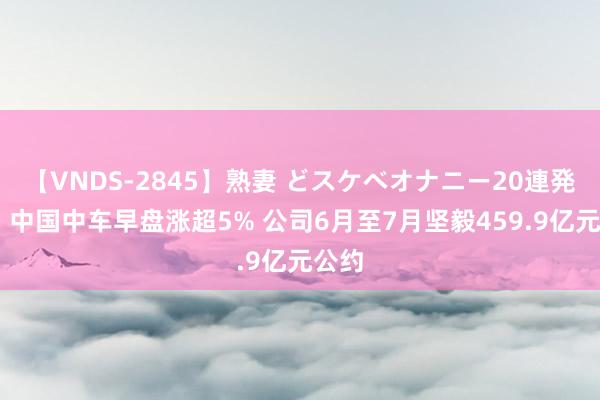 【VNDS-2845】熟妻 どスケベオナニー20連発！！ 中国中车早盘涨超5% 公司6月至7月坚毅459.9亿元公约