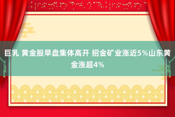 巨乳 黄金股早盘集体高开 招金矿业涨近5%山东黄金涨超4%