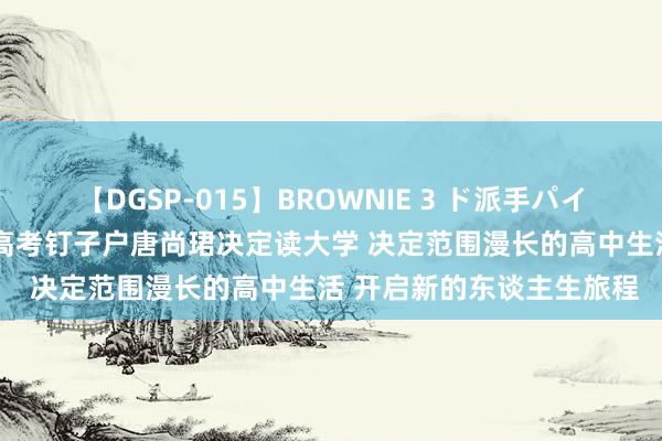 【DGSP-015】BROWNIE 3 ド派手パイパン強め黒ギャル 16次高考钉子户唐尚珺决定读大学 决定范围漫长的高中生活 开启新的东谈主生旅程