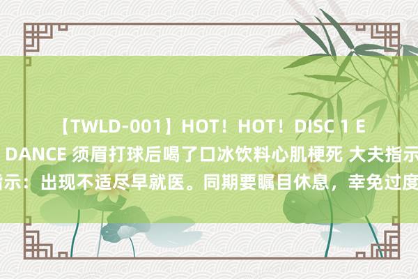 【TWLD-001】HOT！HOT！DISC 1 ERO-BODY BURNING DANCE 须眉打球后喝了口冰饮料心肌梗死 大夫指示：出现不适尽早就医。同期要瞩目休息，幸免过度倦怠而引起心血管不测事件发生