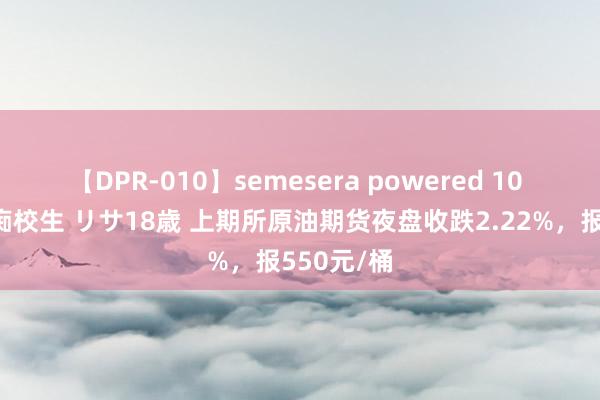 【DPR-010】semesera powered 10 ギャル女痴校生 リサ18歳 上期所原油期货夜盘收跌2.22%，报550元/桶