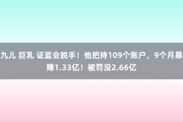 九儿 巨乳 证监会脱手！他把持109个账户，9个月暴赚1.33亿！被罚没2.66亿