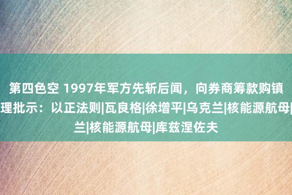 第四色空 1997年军方先斩后闻，向券商筹款购镇国神器，总理批示：以正法则|瓦良格|徐增平|乌克兰|核能源航母|库兹涅佐夫