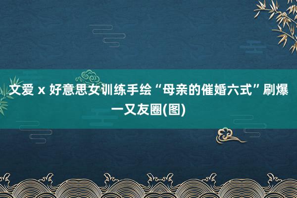 文爱 x 好意思女训练手绘“母亲的催婚六式”刷爆一又友圈(图)