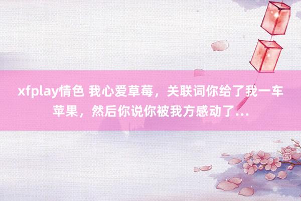 xfplay情色 我心爱草莓，关联词你给了我一车苹果，然后你说你被我方感动了…