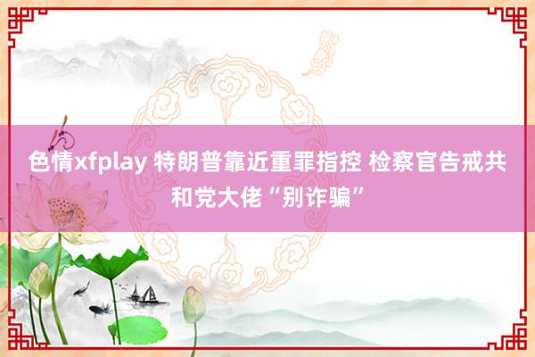 色情xfplay 特朗普靠近重罪指控 检察官告戒共和党大佬“别诈骗”