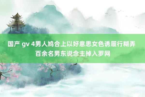 国产 gv 4男人鸠合上以好意思女色诱履行糊弄 百余名男东说念主掉入罗网