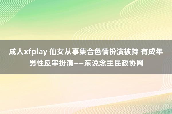 成人xfplay 仙女从事集合色情扮演被持 有成年男性反串扮演——东说念主民政协网