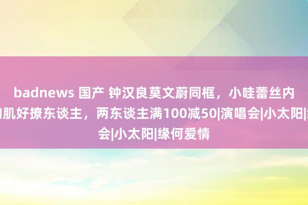 badnews 国产 钟汉良莫文蔚同框，小哇蕾丝内搭大秀胸肌好撩东谈主，两东谈主满100减50|演唱会|小太阳|缘何爱情