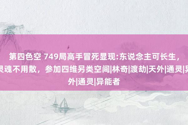 第四色空 749局高手冒死显现:东说念主可长生，身后灵魂不用散，参加四维另类空间|林奇|渡劫|天外|通灵|异能者