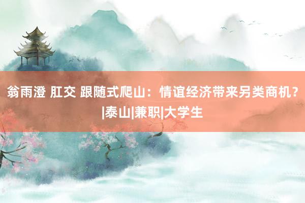 翁雨澄 肛交 跟随式爬山：情谊经济带来另类商机？|泰山|兼职|大学生