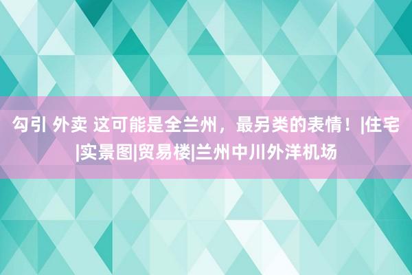 勾引 外卖 这可能是全兰州，最另类的表情！|住宅|实景图|贸易楼|兰州中川外洋机场