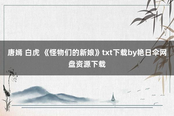 唐嫣 白虎 《怪物们的新娘》txt下载by艳日伞网盘资源下载