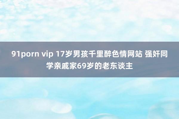 91porn vip 17岁男孩千里醉色情网站 强奸同学亲戚家69岁的老东谈主