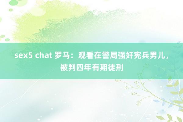 sex5 chat 罗马：观看在警局强奸宪兵男儿，被判四年有期徒刑