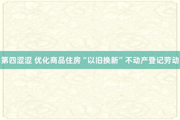 第四涩涩 优化商品住房“以旧换新”不动产登记劳动