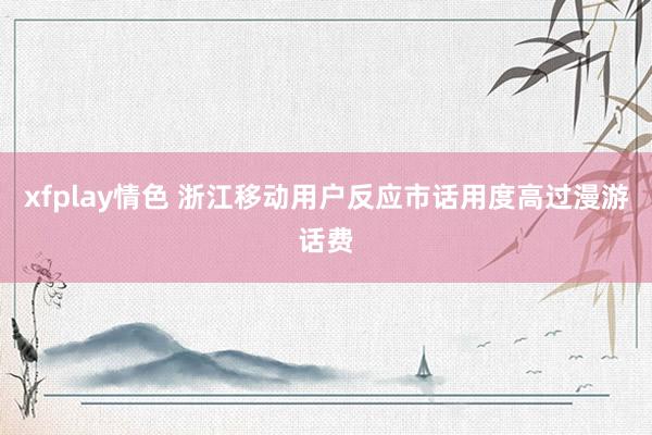 xfplay情色 浙江移动用户反应市话用度高过漫游话费